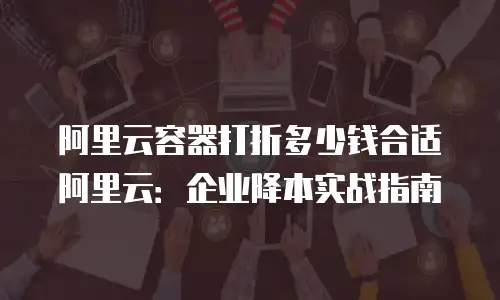 阿里云容器打折多少钱合适阿里云：企业降本实战指南