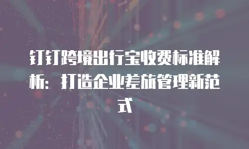 钉钉跨境出行宝收费标准解析：打造企业差旅管理新范式