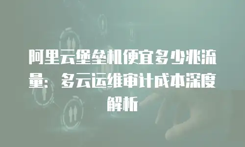 阿里云堡垒机便宜多少兆流量：多云运维审计成本深度解析