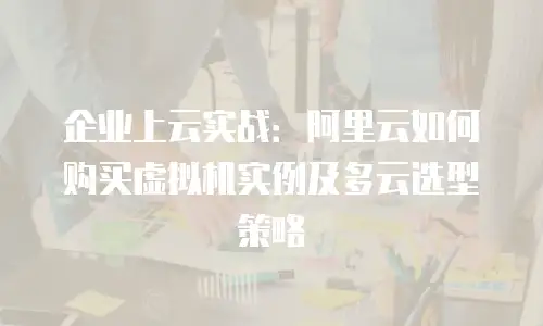 企业上云实战：阿里云如何购买虚拟机实例及多云选型策略