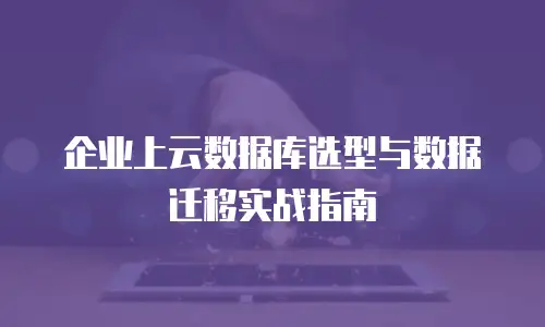 企业上云数据库选型与数据迁移实战指南