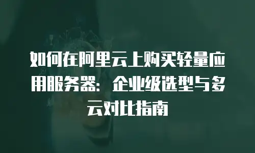 如何在阿里云上购买轻量应用服务器：企业级选型与多云对比指南