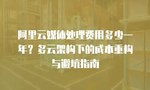 阿里云媒体处理费用多少一年？多云架构下的成本重构与避坑指南