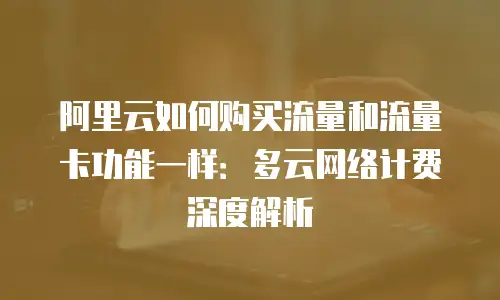 阿里云如何购买流量和流量卡功能一样：多云网络计费深度解析