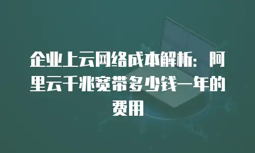 企业上云网络成本解析：阿里云千兆宽带多少钱一年的费用