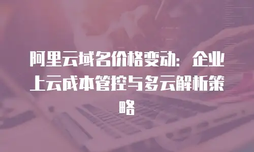 阿里云域名价格变动：企业上云成本管控与多云解析策略