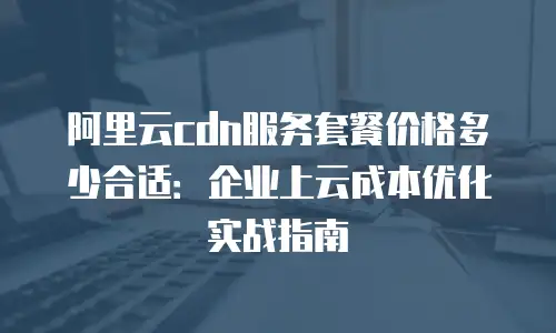 阿里云cdn服务套餐价格多少合适：企业上云成本优化实战指南