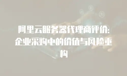 阿里云服务器代理商评价：企业采购中的价值与风险重构