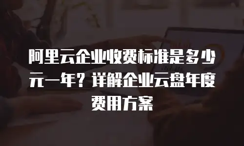 阿里云企业收费标准是多少元一年？详解企业云盘年度费用方案