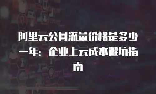 阿里云公网流量价格是多少一年：企业上云成本避坑指南