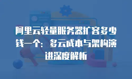 阿里云轻量服务器扩容多少钱一个：多云成本与架构演进深度解析