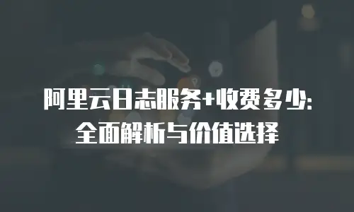 阿里云日志服务+收费多少：全面解析与价值选择