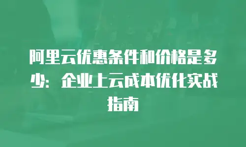 阿里云优惠条件和价格是多少：企业上云成本优化实战指南