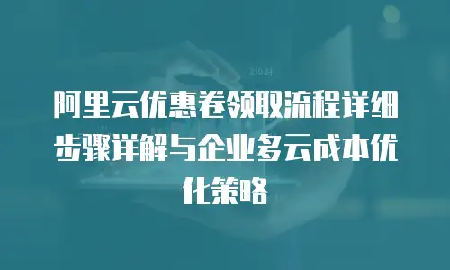 阿里云优惠卷领取流程详细步骤详解与企业多云成本优化策略