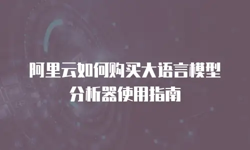 阿里云如何购买大语言模型分析器使用指南