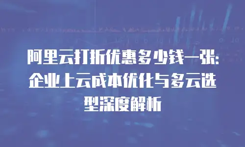阿里云打折优惠多少钱一张：企业上云成本优化与多云选型深度解析
