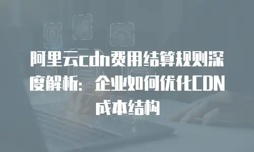 阿里云cdn费用结算规则深度解析：企业如何优化CDN成本结构