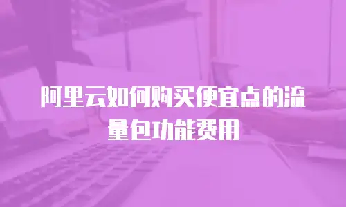 阿里云如何购买便宜点的流量包功能费用