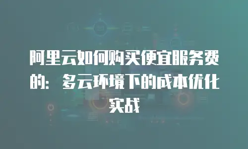 阿里云如何购买便宜服务费的：多云环境下的成本优化实战