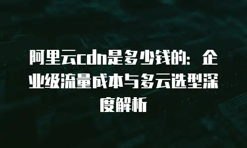 阿里云cdn是多少钱的：企业级流量成本与多云选型深度解析