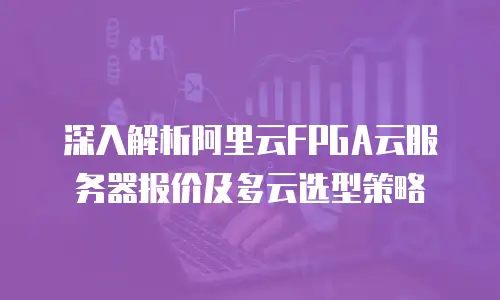 深入解析阿里云FPGA云服务器报价及多云选型策略