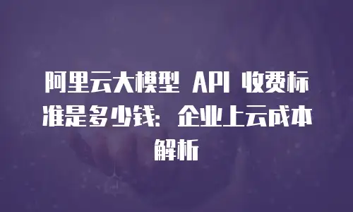 阿里云大模型 API 收费标准是多少钱：企业上云成本解析