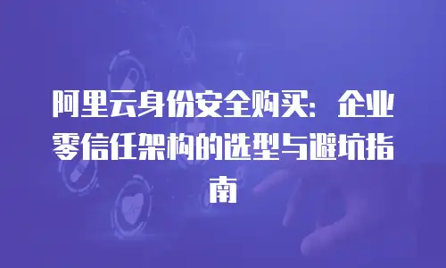 阿里云身份安全购买：企业零信任架构的选型与避坑指南