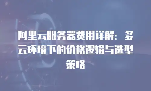 阿里云服务器费用详解：多云环境下的价格逻辑与选型策略