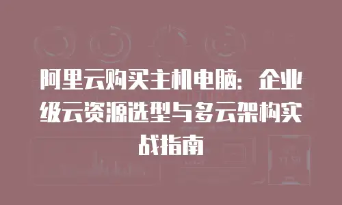 阿里云购买主机电脑：企业级云资源选型与多云架构实战指南