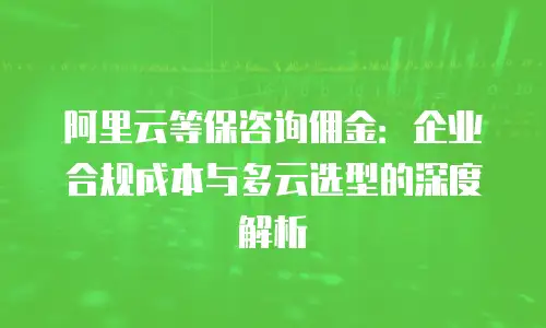 阿里云等保咨询佣金：企业合规成本与多云选型的深度解析