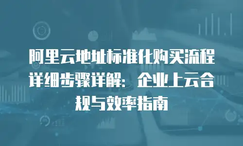 阿里云地址标准化购买流程详细步骤详解：企业上云合规与效率指南