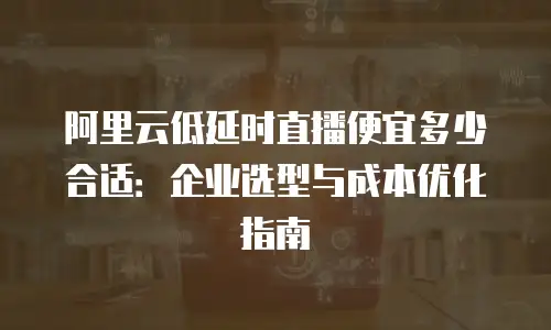 阿里云低延时直播便宜多少合适：企业选型与成本优化指南