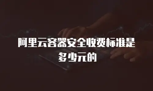 阿里云容器安全收费标准是多少元的