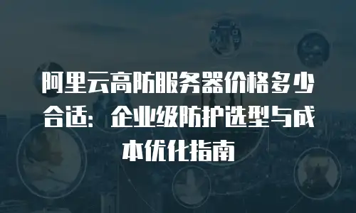 阿里云高防服务器价格多少合适：企业级防护选型与成本优化指南