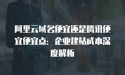 阿里云域名便宜还是腾讯便宜便宜点：企业建站成本深度解析