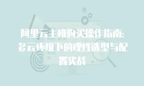 阿里云主机购买操作指南：多云环境下的理性选型与配置实战