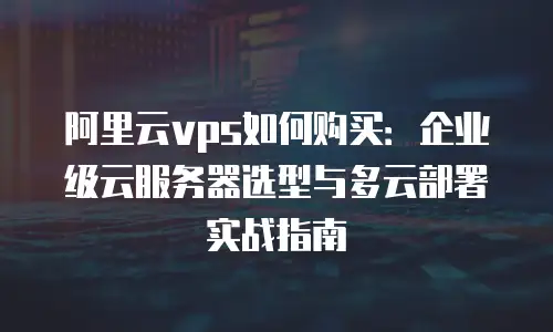 阿里云vps如何购买：企业级云服务器选型与多云部署实战指南