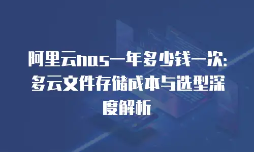 阿里云nas一年多少钱一次：多云文件存储成本与选型深度解析
