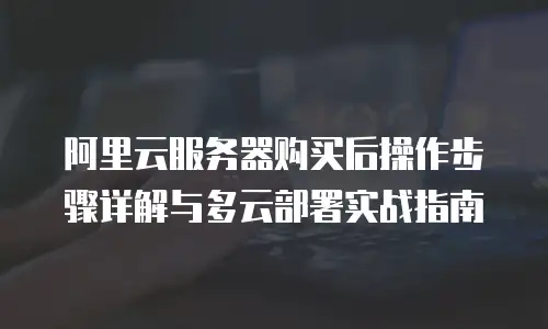 阿里云服务器购买后操作步骤详解与多云部署实战指南