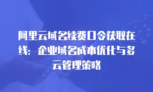 阿里云域名续费口令获取在线：企业域名成本优化与多云管理策略