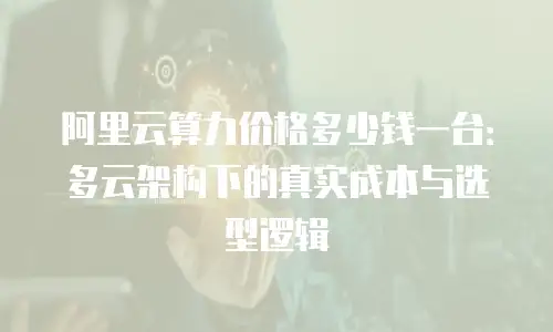 阿里云算力价格多少钱一台：多云架构下的真实成本与选型逻辑