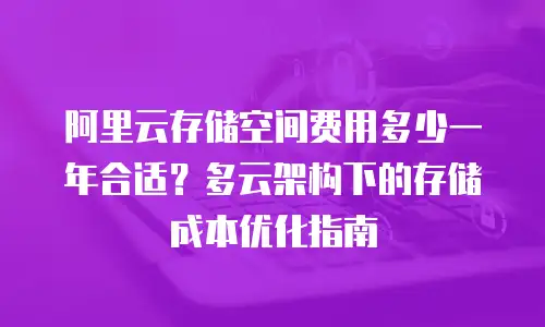 阿里云存储空间费用多少一年合适？多云架构下的存储成本优化指南