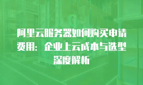 阿里云服务器如何购买申请费用：企业上云成本与选型深度解析