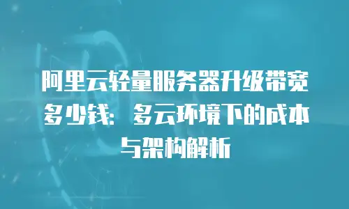 阿里云轻量服务器升级带宽多少钱：多云环境下的成本与架构解析