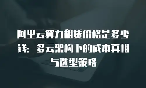 阿里云算力租赁价格是多少钱：多云架构下的成本真相与选型策略