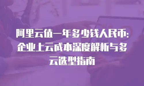 阿里云值一年多少钱人民币：企业上云成本深度解析与多云选型指南