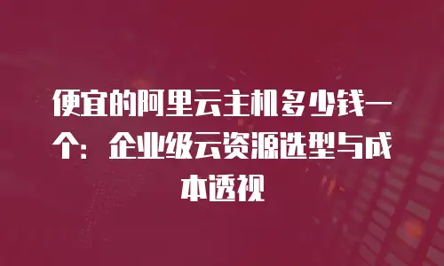 便宜的阿里云主机多少钱一个：企业级云资源选型与成本透视