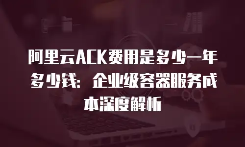 阿里云ACK费用是多少一年多少钱：企业级容器服务成本深度解析