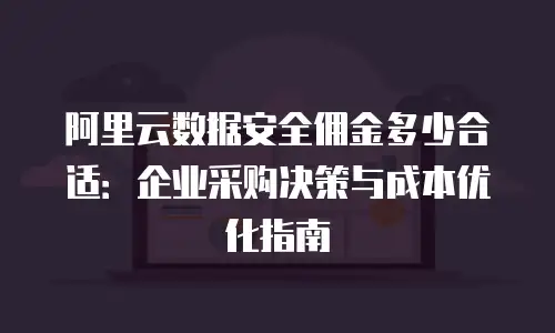 阿里云数据安全佣金多少合适：企业采购决策与成本优化指南