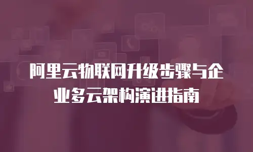 阿里云物联网升级步骤与企业多云架构演进指南